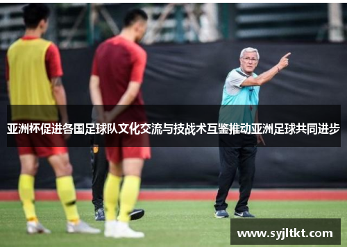 亚洲杯促进各国足球队文化交流与技战术互鉴推动亚洲足球共同进步