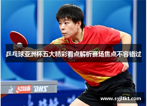 乒乓球亚洲杯五大精彩看点解析赛场焦点不容错过