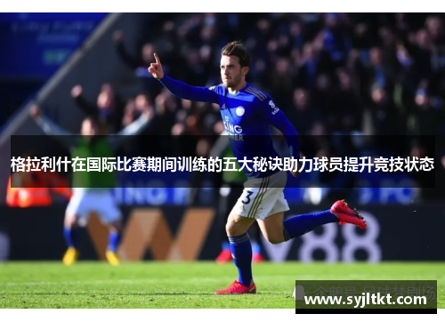 格拉利什在国际比赛期间训练的五大秘诀助力球员提升竞技状态