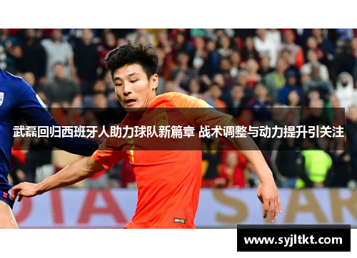 武磊回归西班牙人助力球队新篇章 战术调整与动力提升引关注
